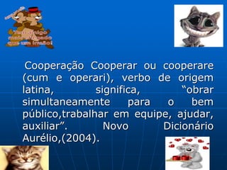 Cooperação Cooperar ou cooperare
(cum e operari), verbo de origem
latina, significa, “obrar
simultaneamente para o bem
público,trabalhar em equipe, ajudar,
auxiliar”. Novo Dicionário
Aurélio,(2004).
 