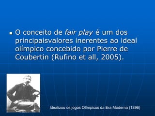  O conceito de fair play é um dos
principaisvalores inerentes ao ideal
olímpico concebido por Pierre de
Coubertin (Rufino et all, 2005).
Idealizou os jogos Olímpicos da Era Moderna (1896)
 