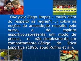Fair play (Jogo limpo) – muito além
do respeito às regras”(...) cobre as
noções de amizade,de respeito pelo
outro, e de espírito
esportivo,representa um modo de
pensar, e não simplesmente um
comportamento.Código de Ética
Esportiva (1996, apud Rufino et all).
 