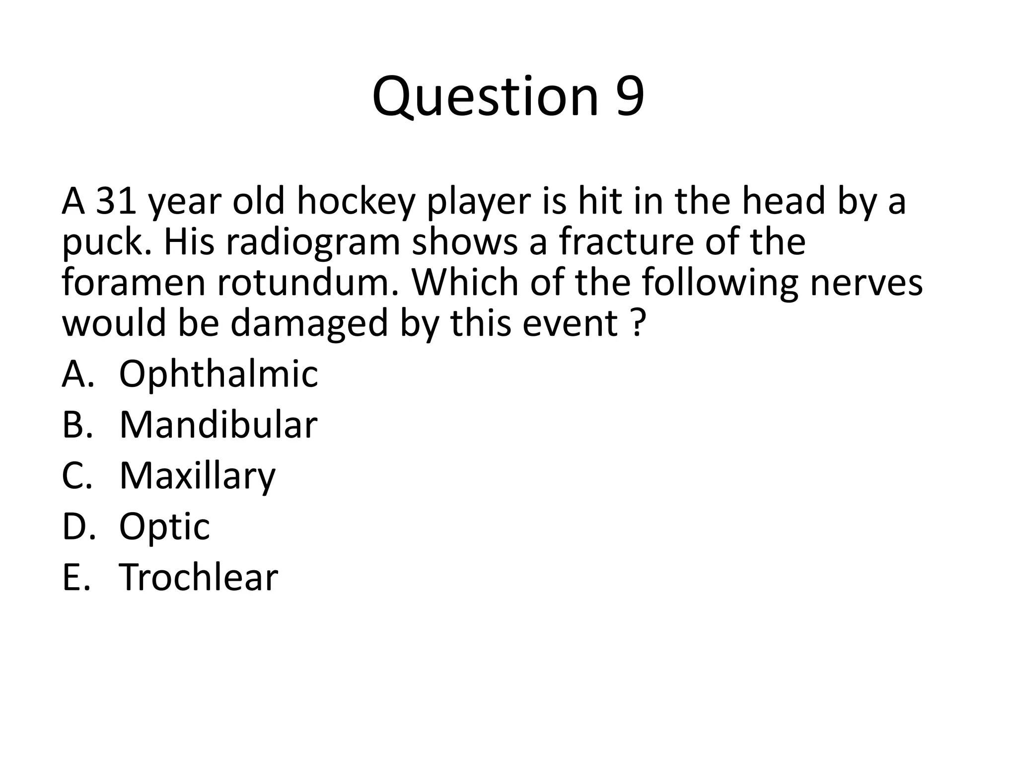 Question 9
A 31 year old hockey player is hit in the head by a
puck. His radiogram shows a fracture of the
foramen rotundum. Which of the following nerves
would be damaged by this event ?
A. Ophthalmic
B. Mandibular
C. Maxillary
D. Optic
E. Trochlear

 