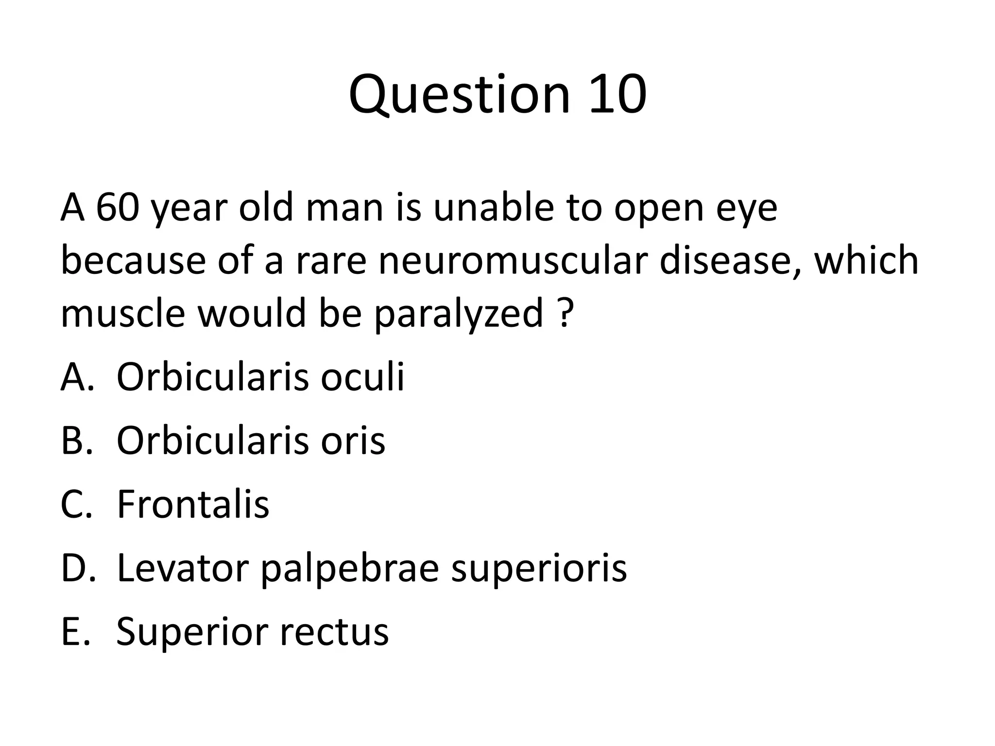 Question 10
A 60 year old man is unable to open eye
because of a rare neuromuscular disease, which
muscle would be paralyzed ?
A. Orbicularis oculi
B. Orbicularis oris
C. Frontalis
D. Levator palpebrae superioris
E. Superior rectus

 
