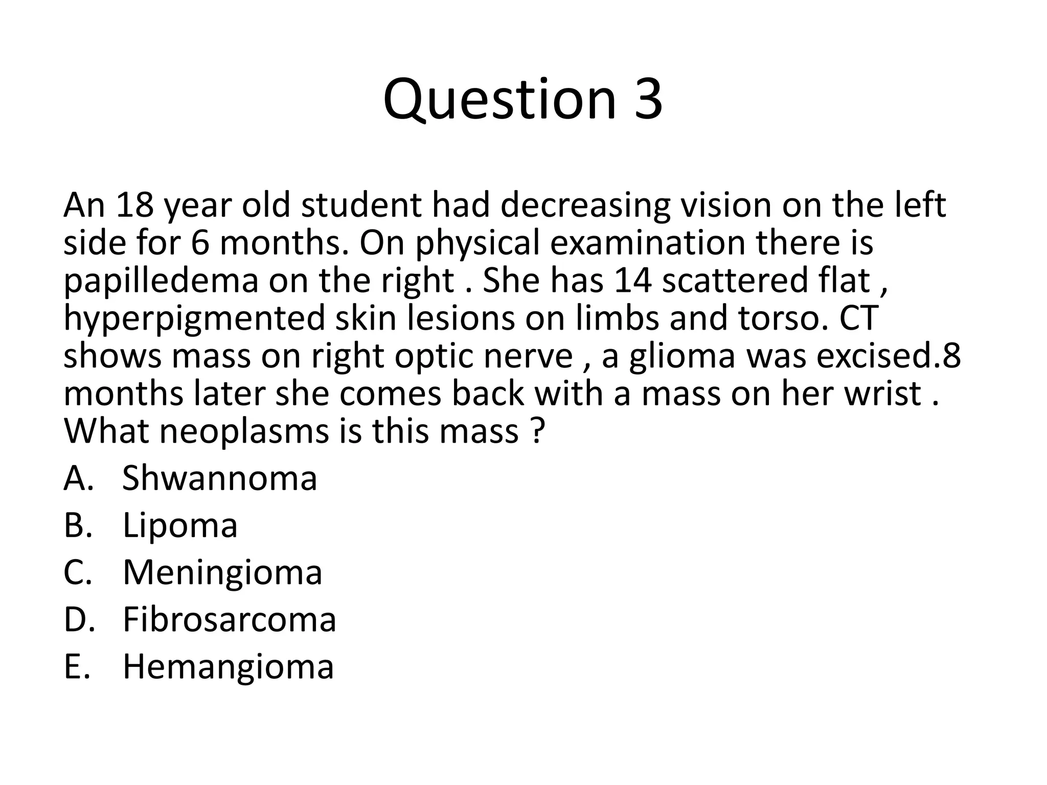 Question 3
An 18 year old student had decreasing vision on the left
side for 6 months. On physical examination there is
papilledema on the right . She has 14 scattered flat ,
hyperpigmented skin lesions on limbs and torso. CT
shows mass on right optic nerve , a glioma was excised.8
months later she comes back with a mass on her wrist .
What neoplasms is this mass ?
A. Shwannoma
B. Lipoma
C. Meningioma
D. Fibrosarcoma
E. Hemangioma

 