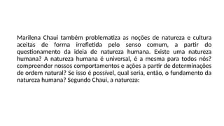 Marilena Chaui também problematiza as noções de natureza e cultura
aceitas de forma irrefletida pelo senso comum, a partir do
questionamento da ideia de natureza humana. Existe uma natureza
humana? A natureza humana é universal, é a mesma para todos nós?
compreender nossos comportamentos e ações a partir de determinações
de ordem natural? Se isso é possível, qual seria, então, o fundamento da
natureza humana? Segundo Chaui, a natureza:
 