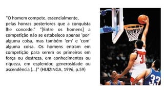 “O homem compete, essencialmente,
pelas honras posteriores que a conquista
lhe concede.” “[Entre os homens] a
competição não se estabelece apenas ‘por’
alguma coisa, mas também ‘em’ e ‘com’
alguma coisa. Os homens entram em
competição para serem os primeiros em
força ou destreza, em conhecimentos ou
riqueza, em esplendor, generosidade ou
ascendência (...)” (HUIZINGA, 1996, p.59)
 
