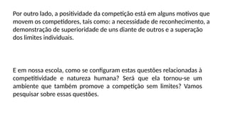Por outro lado, a positividade da competição está em alguns motivos que
movem os competidores, tais como: a necessidade de reconhecimento, a
demonstração de superioridade de uns diante de outros e a superação
dos limites individuais.
E em nossa escola, como se configuram estas questões relacionadas à
competitividade e natureza humana? Será que ela tornou-se um
ambiente que também promove a competição sem limites? Vamos
pesquisar sobre essas questões.
 