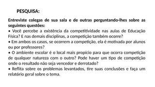 Entreviste colegas de sua sala e de outras perguntando-lhes sobre as
seguintes questões:
• Você percebe a existência da competitividade nas aulas de Educação
Física? E nas demais disciplinas, a competição também ocorre?
• Em ambos os casos, se ocorrem a competição, ela é motivada por alunos
ou por professores?
• O ambiente escolar é o local mais propício para que ocorra competição
de qualquer natureza com o outro? Pode haver um tipo de competição
onde o resultado não seja vencedor e derrotado?
• Reflita sobre os problemas levantados, tire suas conclusões e faça um
relatório geral sobre o tema.
PESQUISA:
 