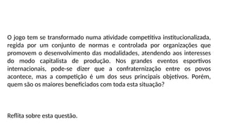 O jogo tem se transformado numa atividade competitiva institucionalizada,
regida por um conjunto de normas e controlada por organizações que
promovem o desenvolvimento das modalidades, atendendo aos interesses
do modo capitalista de produção. Nos grandes eventos esportivos
internacionais, pode-se dizer que a confraternização entre os povos
acontece, mas a competição é um dos seus principais objetivos. Porém,
quem são os maiores beneficiados com toda esta situação?
Reflita sobre esta questão.
 