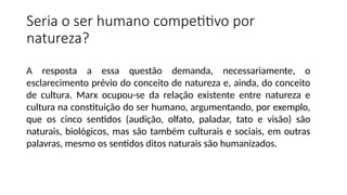 Seria o ser humano competitivo por
natureza?
A resposta a essa questão demanda, necessariamente, o
esclarecimento prévio do conceito de natureza e, ainda, do conceito
de cultura. Marx ocupou-se da relação existente entre natureza e
cultura na constituição do ser humano, argumentando, por exemplo,
que os cinco sentidos (audição, olfato, paladar, tato e visão) são
naturais, biológicos, mas são também culturais e sociais, em outras
palavras, mesmo os sentidos ditos naturais são humanizados.
 