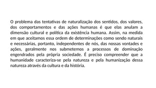 O problema das tentativas de naturalização dos sentidos, dos valores,
dos comportamentos e das ações humanas é que elas anulam a
dimensão cultural e política da existência humana. Assim, na medida
em que aceitamos essa ordem de determinações como sendo naturais
e necessárias, portanto, independentes de nós, das nossas vontades e
ações, geralmente nos submetemos a processos de dominação
engendrados pela própria sociedade. É preciso compreender que a
humanidade caracteriza-se pela natureza e pela humanização dessa
natureza através da cultura e da história.
 