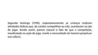 Segundo Huizinga (1996), espontaneamente as crianças realizam
atividades lúdicas que, de caráter competitivo ou não, acontecem no ato
de jogar. Sendo assim, parece natural o fato de que a competição,
manifestada na ação do jogo, revele a necessidade do homem perpetuar
sua cultura.
 