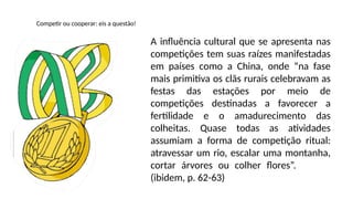 Competir ou cooperar: eis a questão!
A influência cultural que se apresenta nas
competições tem suas raízes manifestadas
em países como a China, onde “na fase
mais primitiva os clãs rurais celebravam as
festas das estações por meio de
competições destinadas a favorecer a
fertilidade e o amadurecimento das
colheitas. Quase todas as atividades
assumiam a forma de competição ritual:
atravessar um rio, escalar uma montanha,
cortar árvores ou colher flores”.
(ibidem, p. 62-63)
 