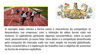 O exemplo dado retrata a forma como o mecanismo da competição se
desenvolveu nas empresas, com a intenção de obter lucros cada vez
maiores. O capitalismo apresenta algumas características, sobre as quais
você, possivelmente, já ouviu falar. Uma delas é a competição desenfreada
pela conquista de mercado cada vez mais amplo no mundo globalizado.
Outra característica é a exploração do trabalho com o objetivo de aumentar
os lucros da empresa capitalista.
 