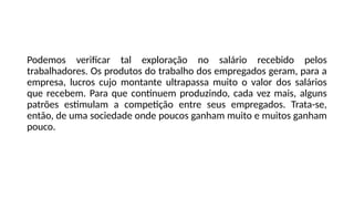 Podemos verificar tal exploração no salário recebido pelos
trabalhadores. Os produtos do trabalho dos empregados geram, para a
empresa, lucros cujo montante ultrapassa muito o valor dos salários
que recebem. Para que continuem produzindo, cada vez mais, alguns
patrões estimulam a competição entre seus empregados. Trata-se,
então, de uma sociedade onde poucos ganham muito e muitos ganham
pouco.
 