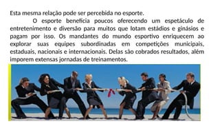 Esta mesma relação pode ser percebida no esporte.
O esporte beneficia poucos oferecendo um espetáculo de
entretenimento e diversão para muitos que lotam estádios e ginásios e
pagam por isso. Os mandantes do mundo esportivo enriquecem ao
explorar suas equipes subordinadas em competições municipais,
estaduais, nacionais e internacionais. Delas são cobrados resultados, além
imporem extensas jornadas de treinamentos.
 