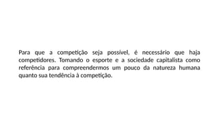 Para que a competição seja possível, é necessário que haja
competidores. Tomando o esporte e a sociedade capitalista como
referência para compreendermos um pouco da natureza humana
quanto sua tendência à competição.
 