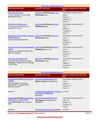 Sample web pages that link to the web page "http://www.webdesignstudio.com/"
URL & document title                     Link URL & link text                  Number of keywords in the body
                                                                               text
http://www.t1line.com/                   http://www.webdesignstudio.com/       "web design company India": 0
T1 line | Internet T1 Lines | High       Webdesignstudio                       "web": 1
Bandwidth Provider                                                             "design": 2
                                                                               "company": 1
                                                                               "India": 0
http://www.t1solutions.com/              http://www.webdesignstudio.com/       "web design company India": 0
T1 Pricing at T1Solutions.com -          WebDesignStudio                       "web": 1
Discount T1 Prices                                                             "design": 2
                                                                               "company": 1
                                                                               "India": 0
http://www.viviennemodels.com/php/th http://www.webdesignstudio.com            "web design company India": 0
eGirls.php?cat=1                     Web Design Studio                         "web": 2
Viviènne Model Management                                                      "design": 2
                                                                               "company": 0
                                                                               "India": 0
http://www.womensinst.org/pages/sign http://www.webdesignstudio.com            "web design company India": 0
up.php                               WebDesignStudio.com                       "web": 2
Welcome to WOMEN'S INSTITUTE ->                                                "design": 2
Sign Up / Register
                                                                               "company": 1
                                                                               "India": 1
http://www.zoommailer.com/        http://www.webdesignstudio.com               "web design company India": 0
Email Marketing Software Solution Web Design Studio                            "web": 1
Company | Targeted Email Campaign                                              "design": 3
- Zoommailer
                                                                               "company": 2
                                                                               "India": 0


Sample web pages that link to the web page "http://www.blueappleonline.com/"
URL & document title                     Link URL & link text                  Number of keywords in the body
                                                                               text
http://elearning-india.com/content/vie   http://www.blueappleonline.com        "web design company India": 0
w/93/26/                                 Website design & maintained by        "web": 1
Elearning India - E-Learning                                                   "design": 2
Management - Juggling Roles -
                                                                               "company": 2
Elearning Articles
                                                                               "India": 2

as above                                 http://www.blueappleonline.com/Servic as above
                                         esAndSolutions/elearning/
                                         BlueApple
http://greatwebdesigntips.blogspot.co http://www.blueappleonline.com/          "web design company India": 0
m/2006_02_01_archive.html             Web Design and Development               "web": 50
Great Web Design Tips: February       Company                                  "design": 22
2006
                                                                               "company": 3
                                                                               "India": 1



                                                                                                               Page 12
as above                                 http://www.blueappleonline.com/web-   as above
 