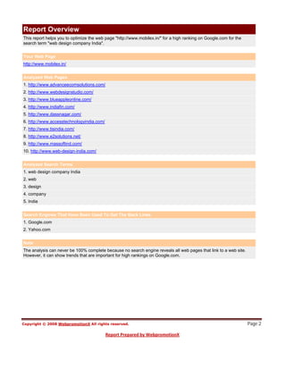 Report Overview
This report helps you to optimize the web page "http://www.mobilex.in/" for a high ranking on Google.com for the
search term "web design company India".


Your Web Page
http://www.mobilex.in/


Analyzed Web Pages
1. http://www.advanceecomsolutions.com/
2. http://www.webdesignstudio.com/
3. http://www.blueappleonline.com/
4. http://www.indiafin.com/
5. http://www.dassnagar.com/
6. http://www.accesstechnologyindia.com/
7. http://www.tisindia.com/
8. http://www.e2solutions.net/
9. http://www.massoftind.com/
10. http://www.web-design-india.com/


Analyzed Search Terms
1. web design company India
2. web
3. design
4. company
5. India


Search Engines That Have Been Used To Get The Back Links
1. Google.com
2. Yahoo.com


Note
The analysis can never be 100% complete because no search engine reveals all web pages that link to a web site.
However, it can show trends that are important for high rankings on Google.com.




                                                                                                                   Page 2
 