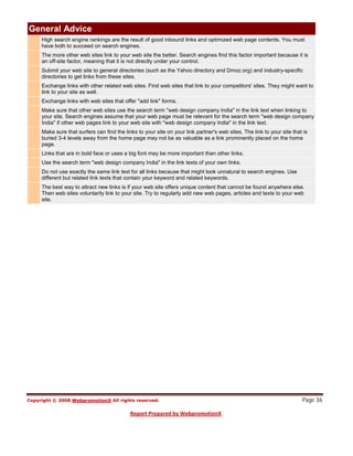 General Advice
  High search engine rankings are the result of good inbound links and optimized web page contents. You must
  have both to succeed on search engines.
  The more other web sites link to your web site the better. Search engines find this factor important because it is
  an off-site factor, meaning that it is not directly under your control.
  Submit your web site to general directories (such as the Yahoo directory and Dmoz.org) and industry-specific
  directories to get links from these sites.
  Exchange links with other related web sites. Find web sites that link to your competitors' sites. They might want to
  link to your site as well.
  Exchange links with web sites that offer "add link" forms.
  Make sure that other web sites use the search term "web design company India" in the link text when linking to
  your site. Search engines assume that your web page must be relevant for the search term "web design company
  India" if other web pages link to your web site with "web design company India" in the link text.
  Make sure that surfers can find the links to your site on your link partner's web sites. The link to your site that is
  buried 3-4 levels away from the home page may not be as valuable as a link prominently placed on the home
  page.
  Links that are in bold face or uses a big font may be more important than other links.
  Use the search term "web design company India" in the link texts of your own links.
  Do not use exactly the same link text for all links because that might look unnatural to search engines. Use
  different but related link texts that contain your keyword and related keywords.
  The best way to attract new links is if your web site offers unique content that cannot be found anywhere else.
  Then web sites voluntarily link to your site. Try to regularly add new web pages, articles and texts to your web
  site.




                                                                                                                     Page 36
 