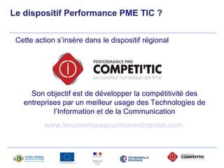 Le dispositif Performance PME TIC ? 
Cette action s’insère dans le dispositif régional 
Son objectif est de développer la compétitivité des 
entreprises par un meilleur usage des Technologies de 
l’Information et de la Communication 
www.lenumeriquepourmonentreprise.com 
 