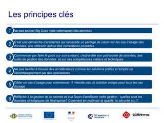 Les principes clés 
Ne pas penser Big 1 Data mais valorisation des données 
C’est une démarche d’entreprise qui nécessite un partage de vision sur les cas d’usage des 
2 données, une réflexion autour des corrélations possibles 
Commencer par faire le point sur son existant, c’est-à-dire son patrimoine de données, ses 
3 outils de gestion des données et sur ses compétences métiers et techniques 
Ne pas hésiter à trouver des accélérateurs comme les solutions prêtes à l’emploi ou 
4 l’accompagnement par des spécialistes 
Cibler un cas d’usage pour commencer. Il n’existe pas de solution unique pour tous les cas 
5 d’usage 
Réfléchir à la gestion de la donnée et à la façon d’améliorer cette gestion : quelles sont les 
6 données stratégiques de l’entreprise? Comment en maîtriser la qualité, la sécurité etc.?. 
 