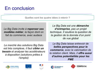 En conclusion 
Quelles sont les quatre idées à retenir ? 
Le Big Data invite à repenser ses 
modèles métier, la façon dont on 
fait du commerce, avec audace 
17 avril 2014 - Propriété de Solucom, reproduction interdite 
Le Big Data est une démarche 
d’entreprise, pas un projet 
technique. Il soulève la question de 
la gestion de la donnée d’un point 
de vue global 
Le marché des solutions Big Data 
est très complexe, il faut cibler un 
besoin et analyser les accélérateurs 
à disposition (solutions prêtes à 
l’emploi) 
Le Big Data laisse entrevoir de 
belles perspectives pour le 
commerce, avec la valorisation de 
la relation client. Mais, il offre aussi 
d’autres potentialités pour les 
PME 
 