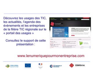 Découvrez les usages des TIC, 
les actualités, l’agenda des 
évènements et les entreprises 
de la filière TIC régionale sur le 
« portail des usages » 
Consultez le support de cette 
présentation : 
www.lenumeriquepourmonentreprise.com 
 