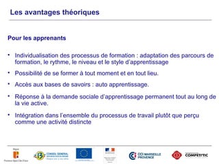 Les avantages théoriques


Pour les apprenants

    Individualisation des processus de formation : adaptation des parcours de
     formation, le rythme, le niveau et le style d’apprentissage
    Possibilité de se former à tout moment et en tout lieu.
    Accès aux bases de savoirs : auto apprentissage.
    Réponse à la demande sociale d’apprentissage permanent tout au long de
     la vie active.
    Intégration dans l’ensemble du processus de travail plutôt que perçu
     comme une activité distincte
 