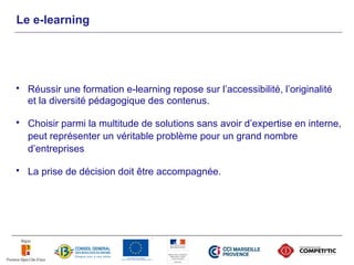 Le e-learning




   Réussir une formation e-learning repose sur l’accessibilité, l’originalité
    et la diversité pédagogique des contenus.

   Choisir parmi la multitude de solutions sans avoir d’expertise en interne,
    peut représenter un véritable problème pour un grand nombre
    d’entreprises

   La prise de décision doit être accompagnée.
 