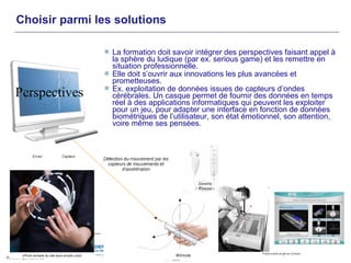 Choisir parmi les solutions

                La formation doit savoir intégrer des perspectives faisant appel à
                 la sphère du ludique (par ex. serious game) et les remettre en
                 situation professionnelle.
                Elle doit s’ouvrir aux innovations les plus avancées et
                 prometteuses.
                Ex. exploitation de données issues de capteurs d’ondes
Perspectives     cérébrales. Un casque permet de fournir des données en temps
                 réel à des applications informatiques qui peuvent les exploiter
                 pour un jeu, pour adapter une interface en fonction de données
                 biométriques de l’utilisateur, son état émotionnel, son attention,
                 voire même ses pensées.
 
