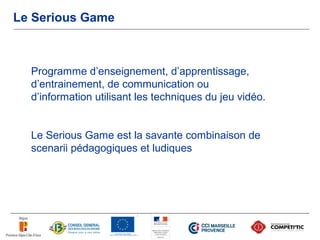 Le Serious Game



  Programme d’enseignement, d’apprentissage,
  d’entrainement, de communication ou
  d’information utilisant les techniques du jeu vidéo.


  Le Serious Game est la savante combinaison de
  scenarii pédagogiques et ludiques
 