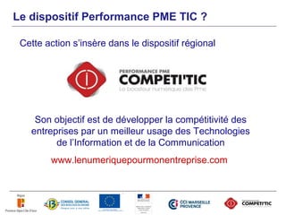 Le dispositif Performance PME TIC ?

 Cette action s’insère dans le dispositif régional




    Son objectif est de développer la compétitivité des
   entreprises par un meilleur usage des Technologies
         de l’Information et de la Communication
        www.lenumeriquepourmonentreprise.com
 