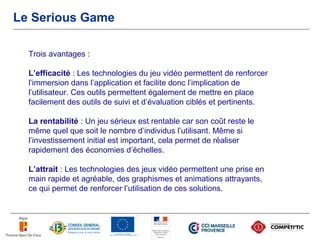 Le Serious Game

  Trois avantages :

  L’efficacité : Les technologies du jeu vidéo permettent de renforcer
  l’immersion dans l’application et facilite donc l’implication de
  l’utilisateur. Ces outils permettent également de mettre en place
  facilement des outils de suivi et d’évaluation ciblés et pertinents.

  La rentabilité : Un jeu sérieux est rentable car son coût reste le
  même quel que soit le nombre d’individus l’utilisant. Même si
  l’investissement initial est important, cela permet de réaliser
  rapidement des économies d’échelles.

  L’attrait : Les technologies des jeux vidéo permettent une prise en
  main rapide et agréable, des graphismes et animations attrayants,
  ce qui permet de renforcer l’utilisation de ces solutions.
 