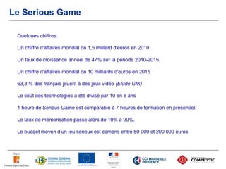 Le Serious Game

 Quelques chiffres:

 Un chiffre d'affaires mondial de 1,5 milliard d'euros en 2010.

 Un taux de croissance annuel de 47% sur la période 2010-2015.

 Un chiffre d'affaires mondial de 10 milliards d'euros en 2015

 63,3 % des français jouent à des jeux vidéo (Etude GfK)

 Le coût des technologies a été divisé par 10 en 5 ans

 1 heure de Serious Game est comparable à 7 heures de formation en présentiel.

 Le taux de mémorisation passe alors de 10% à 90%.

 Le budget moyen d’un jeu sérieux est compris entre 50 000 et 200 000 euros
 