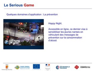 Le Serious Game

 Quelques domaines d’application : La prévention


                                       Happy Night.

                                       Accessible en ligne, ce dernier vise à
                                       sensibiliser les jeunes nantais en
                                       véhiculant des messages de
                                       prévention sur la consommation
                                       d’alcool.
 