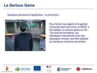 Le Serious Game

 Quelques domaines d’application : la prévention


                                       Pour former ses agents à la gestion
                                       d’incendie dans les trains, la SNCF a
                                       fait réaliser un serious game en 3D.
                                        Cet outil de simulation, qui
                                       développe l’interactivité avec des
                                       passagers virtuels, doit être déployé
                                       sur plusieurs centaines de postes.
 