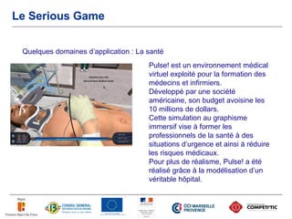 Le Serious Game


 Quelques domaines d’application : La santé
                                      Pulse! est un environnement médical
                                      virtuel exploité pour la formation des
                                      médecins et infirmiers.
                                      Développé par une société
                                      américaine, son budget avoisine les
                                      10 millions de dollars.
                                      Cette simulation au graphisme
                                      immersif vise à former les
                                      professionnels de la santé à des
                                      situations d’urgence et ainsi à réduire
                                      les risques médicaux.
                                      Pour plus de réalisme, Pulse! a été
                                      réalisé grâce à la modélisation d’un
                                      véritable hôpital.
 