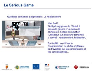 Le Serious Game


 Quelques domaines d’application : La relation client

                                        Hair Be12
                                        Outil pédagogique de l’Oréal, il
                                        simule la gestion d’un salon de
                                        coiffure en mettant en situation
                                        l’utilisateur sur plusieurs domaines
                                        d’activité : relation client, fidélisation,
                                        …
                                        Sa finalité : contribuer à
                                        l’augmentation du chiffre d’affaires
                                        en travaillant sur les compétences et
                                        les connaissances. .
 