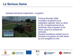 Le Serious Game


 Quelques domaines d’application : La gestion

                                      Farming Simulator 2009
                                      simulateur de gestion d’une
                                      exploitation agricole. Dans un décor
                                      en 3D, ce logiciel permet de se
                                      familiariser avec la gestion d’une
                                      ferme, jusqu’à la conduite de
                                      véhicules.
                                      D'autres simulateurs existent pour la
                                      formation à la gestion du trafic aérien
                                      ou à la navigation en mer.
 