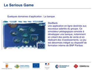 Le Serious Game


 Quelques domaines d’application : La banque

                                     StarBank
                                     une application en ligne destinée aux
                                     nouveaux salariés du groupe. Ce
                                     simulateur pédagogique consiste à
                                     développer une banque, notamment
                                     en créant des points de vente et en
                                     réalisant des investissements. Le jeu
                                     est désormais intégré au dispositif de
                                     formation interne de BNP Paribas
 