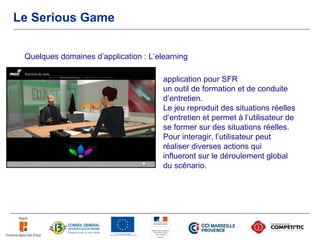 Le Serious Game


 Quelques domaines d’application : L’elearning

                                       application pour SFR
                                       un outil de formation et de conduite
                                       d’entretien.
                                       Le jeu reproduit des situations réelles
                                       d’entretien et permet à l’utilisateur de
                                       se former sur des situations réelles.
                                       Pour interagir, l’utilisateur peut
                                       réaliser diverses actions qui
                                       influeront sur le déroulement global
                                       du scénario.
 