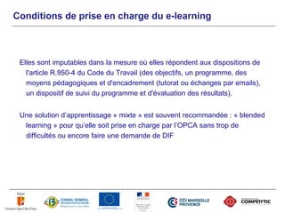 Conditions de prise en charge du e-learning



 Elles sont imputables dans la mesure où elles répondent aux dispositions de
   l'article R.950-4 du Code du Travail (des objectifs, un programme, des
   moyens pédagogiques et d'encadrement (tutorat ou échanges par emails),
   un dispositif de suivi du programme et d'évaluation des résultats).


 Une solution d’apprentissage « mixte » est souvent recommandée : « blended
  learning » pour qu’elle soit prise en charge par l’OPCA sans trop de
  difficultés ou encore faire une demande de DIF
 