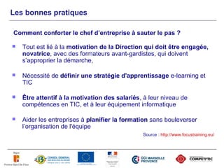 Les bonnes pratiques

Comment conforter le chef d’entreprise à sauter le pas ?

   Tout est lié à la motivation de la Direction qui doit être engagée,
    novatrice, avec des formateurs avant-gardistes, qui doivent
    s’approprier la démarche,

   Nécessité de définir une stratégie d'apprentissage e-learning et
    TIC

   Être attentif à la motivation des salariés, à leur niveau de
    compétences en TIC, et à leur équipement informatique

   Aider les entreprises à planifier la formation sans bouleverser
    l’organisation de l'équipe
                                               Source : http://www.focustraining.eu/
 