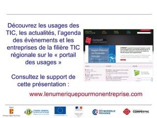Découvrez les usages des
TIC, les actualités, l’agenda
   des évènements et les
entreprises de la filière TIC
  régionale sur le « portail
       des usages »

  Consultez le support de
    cette présentation :
         www.lenumeriquepourmonentreprise.com
 