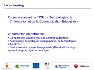 Le e-learning


  On parle souvent de TICE : « Technologies de
   l’Information et de la Communication Educative »


  La formation en entreprise :
  • Un apprenant adulte ayant une certaine autonomie
  • Assemblage de pratiques pédagogiques, de technologies
  éducatives.
  • Bien souvent un apprentissage mixte (Blended Learning) :
  apprentissage en ligne et hors ligne
 