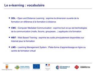 Le e-learning : vocabulaire


     ODL - Open and Distance Learning : exprime la dimension ouverte de la
      formation en référence à la formation à distance

     CMC - Computer Mediated Communication : exprime tout ce qui est technologies
      de la communication (mails, forums, groupware…) appliqués à la formation

     WBT - Web Based Training : exprime les outils principalement disponibles sur
      Internet pour la formation

     LMS – Learning Management System : Plate-forme d’apprentissage en ligne ou
      centre de formation virtuel
 