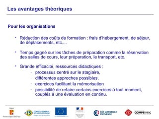 Les avantages théoriques


Pour les organisations

      Réduction des coûts de formation : frais d’hébergement, de séjour,
       de déplacements, etc....

      Temps gagné sur les tâches de préparation comme la réservation
       des salles de cours, leur préparation, le transport, etc.
      Grande efficacité, ressources didactiques :
           - processus centré sur le stagiaire,
           - différentes approches possibles,
           - exercices facilitant la mémorisation
           - possibilité de refaire certains exercices à tout moment,
              couplés à une évaluation en continu.
 
