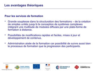 Les avantages théoriques


Pour les services de formation
   Grande souplesse dans la structuration des formations – de la création
    de simples unités jusqu’à la conception de systèmes complexes
    intégrant une multitude de modules diffusés par une plate-forme de
    formation à distance.
   Possibilités de modifications rapides et faciles, mises à jour et
    développement de contenus.
   Administration aisée de la formation car possibilité de suivre aussi bien
    le processus de formation que la progression des participants.
 