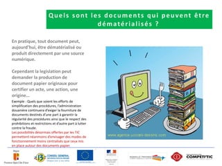 Quels sont les documents qui peuvent être
                                       dématérialisés ?

En pratique, tout document peut,
aujourd’hui, être dématérialisé ou
produit directement par une source
numérique.

Cependant la legislation peut
demander la production de
document papier originaux pour
certifier un acte, une action, une
origine…
Exemple : Quels que soient les efforts de
simplification des procédures, l’administration
douanière continuera d’exiger la fourniture de
documents destinés d’une part à garantir la
régularité des procédures ainsi que le respect des
prohibitions et restrictions et d’autre part à lutter
contre la fraude.
Les possibilités désormais offertes par les TIC
permettent néanmoins d’envisager des modes de
fonctionnement moins centralisés que ceux mis
en place autour des documents papier.
 