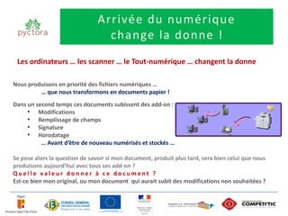 Arrivée du numérique
                                  change la donne !
 Les ordinateurs … les scanner … le Tout-numérique … changent la donne

Nous produisons en priorité des fichiers numériques …
         … que nous transformons en documents papier !
Dans un second temps ces documents subissent des add-on :
     • Modifications
     • Remplissage de champs
     • Signature
     • Horodatage
          … Avant d’être de nouveau numérisés et stockés …

Se pose alors la question de savoir si mon document, produit plus tard, sera bien celui que nous
produisons aujourd’hui avec tous ses add-on ?
Quelle valeur donner à ce document ?
Est-ce bien mon original, ou mon document qui aurait subit des modifications non souhaitées ?
 