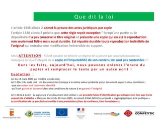 Que dit la loi
L'article 1348 alinéa 2 admet la preuve des actes juridiques par copie
l'article 1348 alinéa 2 précise que cette règle reçoit exception " lorsqu'une partie ou le
dépositaire n'a pas conservé le titre original et présente une copie qui en est la reproduction
non seulement fidèle mais aussi durable. Est réputée durable toute reproduction indélébile de
l'original qui entraîne une modification irréversible du support.

MAIS A T T E N T I O N : S’il est possible de déduire un régime de la preuve par copie (photocopie ou
télécopie), lorsque l'intégrité de la copie et l'imputabilité de son contenu ne sont pas contestées !!!
   D a n s l e s f a i t s , a u j o u r d ’ h u i , n o u s p o u v o n s e n l e v e r l ’e n c r e d u
            papier et remplacer le texte par un autre écrit !
Evolution :
Loi du 13 mars 2000 qui modifie le code civil,
Art 1316-1 du code civil : Un document électronique a la même valeur probante qu’un document papier à deux conditions :
-que son auteur soit clairement identifié
-qu’il soit garanti et conservé dans des conditions de nature à en garantir l’intégrité.
 
Art 13136-4 du CC : La signature d’un document doit utiliser « un procédé fiable d’identification garantissant son lien avec l’acte
auquel elle s’attache ». Dans un décret du 30 mars 2001, le conseil d’état définit ce procédé « cryptographique à clé publique ».
La certification de ce procédé est confiée à des prestataires (tiers de confiance, tiers horodateurs).
 